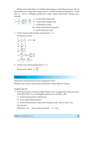 Perbesaran sudut lihat (γ) adalah perbandingan sudut lihat dengan alat (γ) 
dan perbesaran sudut lihat tanpa alat (α). Untuk sudut kecil didapat β = tan β 
dan α = tan α, sehingga perbesaran sudut dapat dinyatakan dengan per-samaan: 
α = sudut lihat tanpa alat 
β = sudut lihat dengan alat 
γ = perbesaran sudut 
Sn = jarak titik dekat pengamat 
S = jarak benda ke Lup 
tan 
tan 
a. Untuk mata berakomodasi maksimum: s  f 
Perbesaran sudut: 
1 1 1 
= = → 
S S ' 
f 
1 1 1 
− = 
S Sn f 
1 
S' = -Sn 
Sn + 
f 
Sn f 
γ ) 
1 
S 
Sn f 
Sn f 
Sn 
S 
Sn 
+ 
. 
= = 
Sn f 
f 
x ( 
Sn 
f 
= 
= 
+ 
= + 
. 
γ 
b. Untuk mata tak berakomodasi: S = f 
Perbesaran sudut: 
γ = 
Sn 
f 
Kegiatan 3.1 
Diskusikan hal berikut bersama kelompok Anda! 
Buktikan persamaan-persamaan perbesaran sudut lihat (γ) di atas! 
Contoh soal 3.2 
1. Seorang bermata normal melihat benda kecil menggunakan lup yang ber-jarak 
titik fokus 5 cm. Hitunglah perbesaran sudutnya, jika: 
a) mata berakomodasi maksimum 
b) mata tidak berakomodasi 
c) mata berakomodasi maksimum dengan jarak mata ke lup 5 cm 
Penyelesaian: 
Diketahui: Sn = 25 cm (mata normal), f = 5 cm 
γ 
β 
α 
β 
α 
= = = 
Sn 
S 
Fisika SMA/MA Kelas X 81 
 