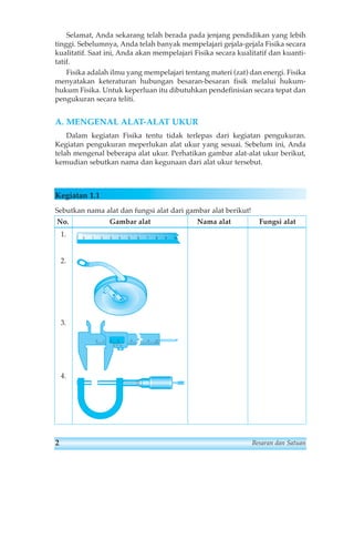 Selamat, Anda sekarang telah berada pada jenjang pendidikan yang lebih 
tinggi. Sebelumnya, Anda telah banyak mempelajari gejala-gejala Fisika secara 
kualitatif. Saat ini, Anda akan mempelajari Fisika secara kualitatif dan kuanti-tatif. 
Fisika adalah ilmu yang mempelajari tentang materi (zat) dan energi. Fisika 
menyatakan keteraturan hubungan besaran-besaran fisik melalui hukum-hukum 
Fisika. Untuk keperluan itu dibutuhkan pendefinisian secara tepat dan 
pengukuran secara teliti. 
A. MENGENAL ALAT-ALAT UKUR 
Dalam kegiatan Fisika tentu tidak terlepas dari kegiatan pengukuran. 
Kegiatan pengukuran meperlukan alat ukur yang sesuai. Sebelum ini, Anda 
telah mengenal beberapa alat ukur. Perhatikan gambar alat-alat ukur berikut, 
kemudian sebutkan nama dan kegunaan dari alat ukur tersebut. 
Kegiatan 1.1 
Sebutkan nama alat dan fungsi alat dari gambar alat berikut! 
No. Gambar alat Nama alat Fungsi alat 
1. 
2. 
3. 
4. 
01234 5678 10 9 
0 1 2 3 5 10 
2 
1 
1 
5 
0 5 
9 
0 5 10 
mm 
2 Besaran dan Satuan 
 