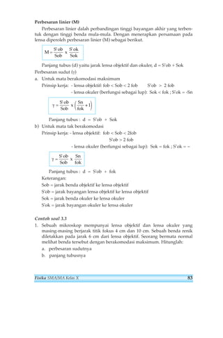 Perbesaran linier (M) 
Perbesaran linier dalah perbandingan tinggi bayangan akhir yang terben-tuk 
dengan tinggi benda mula-mula. Dengan menerapkan persamaan pada 
lensa diperoleh perbesaran linier (M) sebagai berikut. 
M= 
S ob 
Sob 
' ' 
x 
S ok 
Sok 
Panjang tubus (d) yaitu jarak lensa objektif dan okuler, d = S’ob + Sok 
Perbesaran sudut (γ) 
a. Untuk mata berakomodasi maksimum 
Prinsip kerja: - lensa objektif: fob  Sob  2 fob S’ob  2 fob 
- lensa okuler (berfungsi sebagai lup): Sok  fok ; S’ok = -Sn 
γ = 
S ob 
Sob 
x 
Sn 
fok 
' 
⎛ + 
⎝ 
⎞ 
⎠ 
1 
Panjang tubus : d = S’ob + Sok 
b) Untuk mata tak berakomodasi 
Prinsip kerja: - lensa objektif: fob  Sob  2fob 
S’ob  2 fob 
- lensa okuler (berfungsi sebagai lup): Sok = fok ; S’ok = ~ 
γ = 
S ob 
Sob 
x 
Sn 
fok 
' 
Panjang tubus : d = S'ob + fok 
Keterangan: 
Sob = jarak benda objektif ke lensa objektif 
S'ob = jarak bayangan lensa objektif ke lensa objektif 
Sok = jarak benda okuler ke lensa okuler 
S'ok = jarak bayangan okuler ke lensa okuler 
Contoh soal 3.3 
1. Sebuah mikroskop mempunyai lensa objektif dan lensa okuler yang 
masing-masing berjarak titik fokus 4 cm dan 10 cm. Sebuah benda renik 
diletakkan pada jarak 6 cm dari lensa objektif. Seorang bermata normal 
melihat benda tersebut dengan berakomodasi maksimum. Hitunglah: 
a. perbesaran sudutnya 
b. panjang tubusnya 
Fisika SMA/MA Kelas X 83 
 