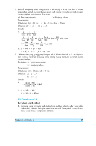 2. Sebuah teropong bumi dengan fob = 80 cm; fp = 5 cm dan fok = 20 cm 
digunakan untuk melihat benda jauh oleh orang bermata normal dengan 
berakomodasi maksimum. Tentukan: 
a) Perbesaran sudut b) Panjang tubus 
Penyelesaian: 
Diketahui: fob = 80 cm ; fp = 5 cm ; fok = 20 cm 
Ditanya: a) γ = ...? ; b) d = ...? 
Jawab: 
a. 
fok 
b. d = fob + 4 fp + Sok 
d = 80 + 20 + 11,1 = 111,1 cm 
3. Sebuah teropong panggung dengan fob = 50 cm dan fok = -5 cm diguna-kan 
untuk melihat bintang oleh orang yang bermata normal tanpa 
berakomodasi. 
Tentukan: a) perbesaran sudut 
b) panjang tubus 
Penyelesaian: 
Diketahui: fob = 50 cm ; fok = -5 cm 
Ditanya: a) γ = ...? 
b) d = ...? 
Jawab: 
a. 
b. d = fob + fok 
d = 50 – 5 = 45 cm 
Uji Pemahaman 3.1 
Kerjakan soal berikut! 
1. Seorang yang bermata jauh tidak bisa melihat jelas benda yang lebih 
dekat dari 150 cm. Ia ingin membaca normal. Berapakah nomor kaca-mata 
(kuat lensa) yang harus dipakai? 
γ = 
fob 
Sok 
= = 
kali 
− 
50 
5 
10 
1 
Sok 
1 
S ok 
1 
Sok 
1 
25 
1 
Sok 
cm 
= 
fob 
Sok 
x 
9 
100 
kali 
+ = 
− = ⇔ = + 
⇔ = = 
= = = 
' 
1 
1 
20 
5 4 
100 
100 
9 
11 1 
80 
80 7 2 100 
9 
Sok , 
γ , 
Fisika SMA/MA Kelas X 87 
 