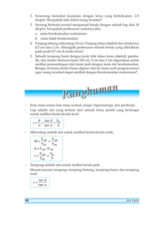 2. Seseorang memakai kacamata dengan lensa yang berkekuatan -2,5 
dioptri. Berapakah titik dekat orang tersebut? 
3. Seorang bermata normal mengamati benda dengan sebuah lup dari 18 
dioptri, berapakah perbesaran sudutnya jika: 
a. mata berakomodasi maksimum 
b. mata tidak berakomodasi 
4. Panjang tabung mikroskop 10 cm. Panjang fokus objektif dan okulernya 
0,5 cm dan 2 cm. Hitunglah perbesaran sebuah benda yang diletakkan 
pada jarak 0,7 cm di muka lensa! 
5. Sebuah teropong bumi dengan jarak titik fokus lensa objektif, pemba-lik, 
dan okuler berturut-turut 100 cm, 5 cm dan 2 cm digunakan untuk 
melihat pemandangan dari jarak jauh dengan mata tak berakomodasi. 
Berapa cm lensa okuler harus digeser dan ke mana arah pergeserannya 
agar orang tersebut dapat melihat dengan berakomodasi maksimum? 
R aa n gg kk u m aa n 
- Jenis mata antara lain mata normal, miopi, hipermetropi, dan presbiopi. 
- Lup adalah alat yang terbuat dari sebuah lensa positif yang berfungsi 
untuk melihat benda-benda kecil . 
γ 
β 
α 
β 
α 
tan 
tan 
= = = 
S 
S 
n 
- Mikroskop adalah alat untuk melihat benda-benda renik. 
M 
S 
S 
S 
S 
' ' 
ob 
ob 
= 
= 
= 
x 
+ 
d S S 
' ' 
' 
S 
S 
ob ok 
ob 
S 
ob 
S 
ok 
ok 
n 
γ x 
- Teropong adalah alat untuk melihat benda jauh 
Macam-macam teropong: teropong bintang, teropong bumi, dan teropong 
tonil. 
γ 
β 
α 
= 
tan 
tan 
88 Alat Optik 
 