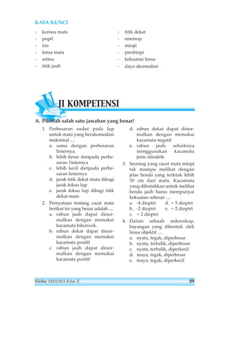 KATA KUNCI 
- kornea mata 
- pupil 
- iris 
- lensa mata 
- retina 
- titik jauh 
- titik dekat 
- emetrop 
- miopi 
- presbiopi 
- kekuatan lensa 
- daya akomodasi 
UJI KOMPETENSI 
A. Pilihlah salah satu jawaban yang benar! 
1. Perbesaran sudut pada lup 
untuk mata yang berakomodasi 
maksimal .... 
a. sama dengan perbesaran 
liniernya. 
b. lebih besar daripada perbe-saran 
1iniernya 
c. lebih kecil daripada perbe-saran 
liniernya 
d. jarak titik dekat mata dibagi 
jarak fokus lup 
e. jarak fokus lup dibagi titik 
dekat mata 
2. Pernyataan tentang cacat mata 
berikut ini yang benar adalah .... 
a. rabun jauh dapat dinor-malkan 
dengan memakai 
kacamata bikonvek. 
b. rabun dekat dapat dinor-malkan 
dengan memakai 
kacamata positif 
c. rabun jauh dapat dinor-malkan 
dengan memakai 
kacamata positif 
d. rabun dekat dapat dinor-malkan 
dengan memakai 
kacamata negatif 
e. rabun jauh, sebaiknya 
menggunakan kacamata 
jenis silindrik 
3. Seorang yang cacat mata miopi 
tak mampu melihat dengan 
jelas benda yang terletak lebih 
50 cm dari mata. Kacamata 
yang dibutuhkan untuk melihat 
benda jauh harus mempunyai 
kekuatan sebesar .... 
a. -4 dioptri d. + 5 dioptri 
b. -2 dioptri e. + 2 dioptri 
c. + 2 dioptri 
4. Dalam sebuah mikroskop, 
bayangan yang dibentuk oleh 
lensa objektif .... 
a. nyata, tegak, diperbesar 
b. nyata, terbalik, diperbesar 
c. nyata, terbalik, diperkecil 
d. maya, tegak, diperbesar 
e. maya, tegak, diperkecil 
Fisika SMA/MA Kelas X 89 
 