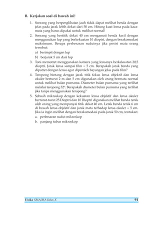 B. Kerjakan soal di bawah ini! 
1. Seorang yang berpenglihatan jauh tidak dapat melihat benda dengan 
jelas pada jarak lebih dekat dari 50 cm. Hitung kuat lensa pada kaca-mata 
yang harus dipakai untuk melihat normal! 
2. Seorang yang bertitik dekat 40 cm mengamati benda kecil dengan 
menggunakan lup yang berkekuatan 10 dioptri, dengan berakomodasi 
maksimum. Berapa perbesaran sudutnya jika posisi mata orang 
tersebut: 
a) berimpit dengan lup 
b) berjarak 5 cm dari lup 
3. Toni memotret menggunakan kamera yang lensanya berkekuatan 20,5 
dioptri. Jarak lensa sampai film = 5 cm. Berapakah jarak benda yang 
dipotret dengan lensa agar diperoleh bayangan jelas pada film? 
4. Teropong bintang dengan jarak titik fokus lensa objektif dan lensa 
okuler berturut 2 m dan 5 cm digunakan oleh orang bermata normal 
untuk melihat bulan purnama. Diameter bulan purnama yang terlihat 
melalui teropong 32o. Berapakah diameter bulan purnama yang terlihat 
jika tanpa menggunakan teropong? 
5. Sebuah mikroskop dengan kekuatan lensa objektif dan lensa okuler 
berturut-turut 25 Dioptri dan 10 Dioptri digunakan melihat benda renik 
oleh orang yang mempunyai titik dekat 40 cm. Letak benda renik 6 cm 
di bawah lensa objektif dan jarak mata terhadap lensa okuler = 5 cm. 
Jika ia ingin melihat dengan berakomodasi pada jarak 50 cm, tentukan: 
a. perbesaran sudut mikroskop 
b. panjang tubus mikroskop 
Fisika SMA/MA Kelas X 91 
 