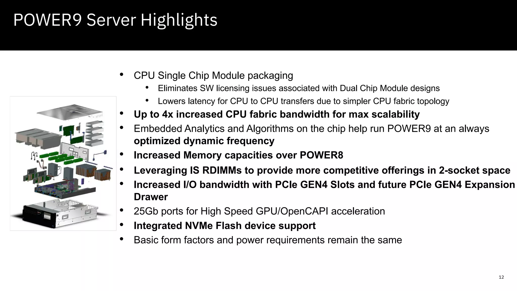 12
POWER9 Server Highlights
• CPU Single Chip Module packaging
• Eliminates SW licensing issues associated with Dual Chip Module designs
• Lowers latency for CPU to CPU transfers due to simpler CPU fabric topology
• Up to 4x increased CPU fabric bandwidth for max scalability
• Embedded Analytics and Algorithms on the chip help run POWER9 at an always
optimized dynamic frequency
• Increased Memory capacities over POWER8
• Leveraging IS RDIMMs to provide more competitive offerings in 2-socket space
• Increased I/O bandwidth with PCIe GEN4 Slots and future PCIe GEN4 Expansion
Drawer
• 25Gb ports for High Speed GPU/OpenCAPI acceleration
• Integrated NVMe Flash device support
• Basic form factors and power requirements remain the same
 