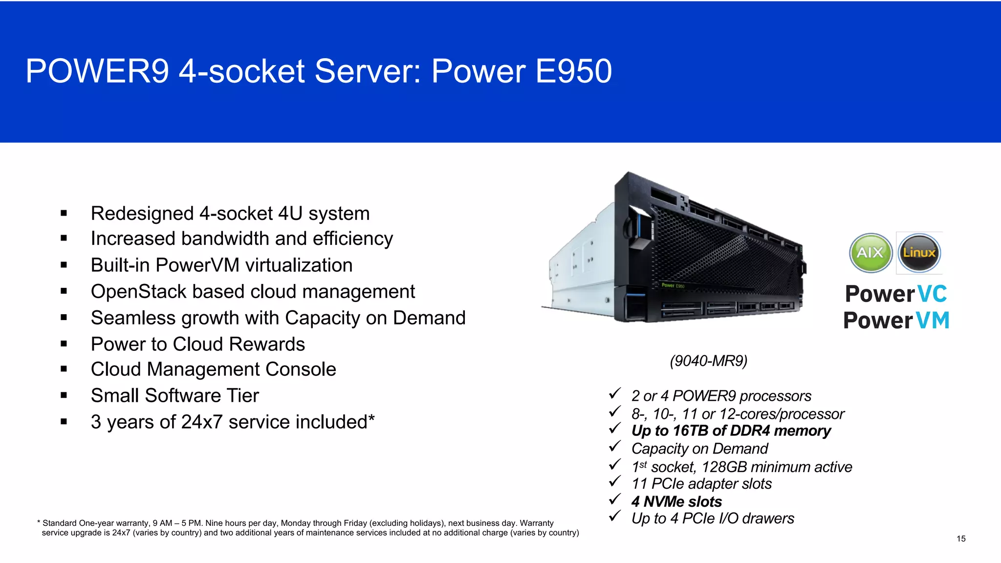 ü 2 or 4 POWER9 processors
ü 8-, 10-, 11 or 12-cores/processor
ü Up to 16TB of DDR4 memory
ü Capacity on Demand
ü 1st socket, 128GB minimum active
ü 11 PCIe adapter slots
ü 4 NVMe slots
ü Up to 4 PCIe I/O drawers
(9040-MR9)
§ Redesigned 4-socket 4U system
§ Increased bandwidth and efficiency
§ Built-in PowerVM virtualization
§ OpenStack based cloud management
§ Seamless growth with Capacity on Demand
§ Power to Cloud Rewards
§ Cloud Management Console
§ Small Software Tier
§ 3 years of 24x7 service included*
* Standard One-year warranty, 9 AM – 5 PM. Nine hours per day, Monday through Friday (excluding holidays), next business day. Warranty
service upgrade is 24x7 (varies by country) and two additional years of maintenance services included at no additional charge (varies by country)
15
Power E950 Overview
POWER9 4-socket Server: Power E950
 