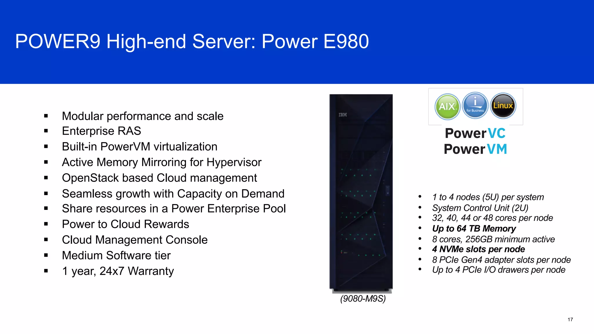 • 1 to 4 nodes (5U) per system
• System Control Unit (2U)
• 32, 40, 44 or 48 cores per node
• Up to 64 TB Memory
• 8 cores, 256GB minimum active
• 4 NVMe slots per node
• 8 PCIe Gen4 adapter slots per node
• Up to 4 PCIe I/O drawers per node
(9080-M9S)
§ Modular performance and scale
§ Enterprise RAS
§ Built-in PowerVM virtualization
§ Active Memory Mirroring for Hypervisor
§ OpenStack based Cloud management
§ Seamless growth with Capacity on Demand
§ Share resources in a Power Enterprise Pool
§ Power to Cloud Rewards
§ Cloud Management Console
§ Medium Software tier
§ 1 year, 24x7 Warranty
Power E980 Overview
17
POWER9 High-end Server: Power E980
 