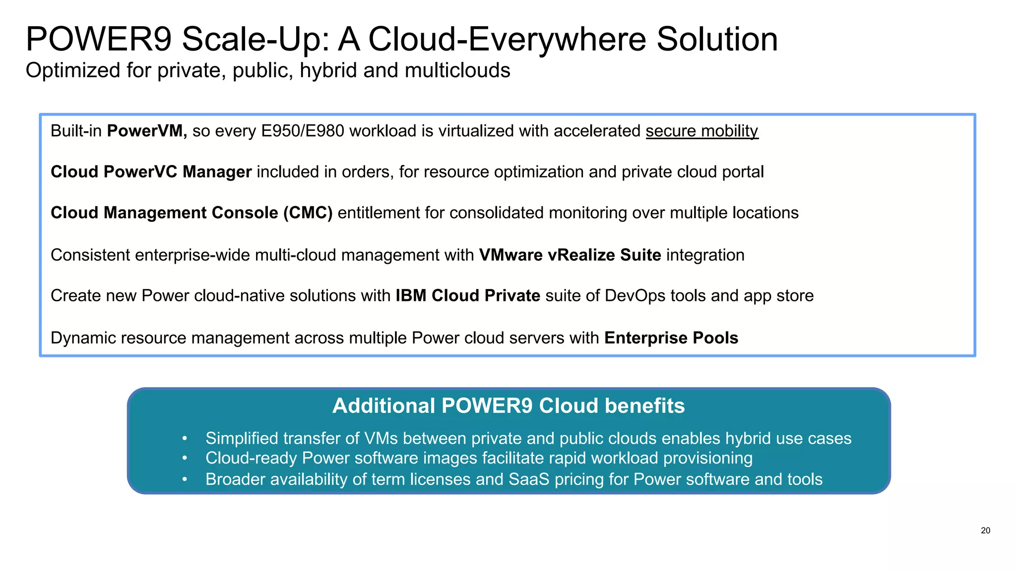 20
POWER9 Scale-Up: A Cloud-Everywhere Solution
Optimized for private, public, hybrid and multiclouds
Built-in PowerVM, so every E950/E980 workload is virtualized with accelerated secure mobility
Cloud PowerVC Manager included in orders, for resource optimization and private cloud portal
Cloud Management Console (CMC) entitlement for consolidated monitoring over multiple locations
Consistent enterprise-wide multi-cloud management with VMware vRealize Suite integration
Create new Power cloud-native solutions with IBM Cloud Private suite of DevOps tools and app store
Dynamic resource management across multiple Power cloud servers with Enterprise Pools
Additional POWER9 Cloud benefits
• Simplified transfer of VMs between private and public clouds enables hybrid use cases
• Cloud-ready Power software images facilitate rapid workload provisioning
• Broader availability of term licenses and SaaS pricing for Power software and tools
 
