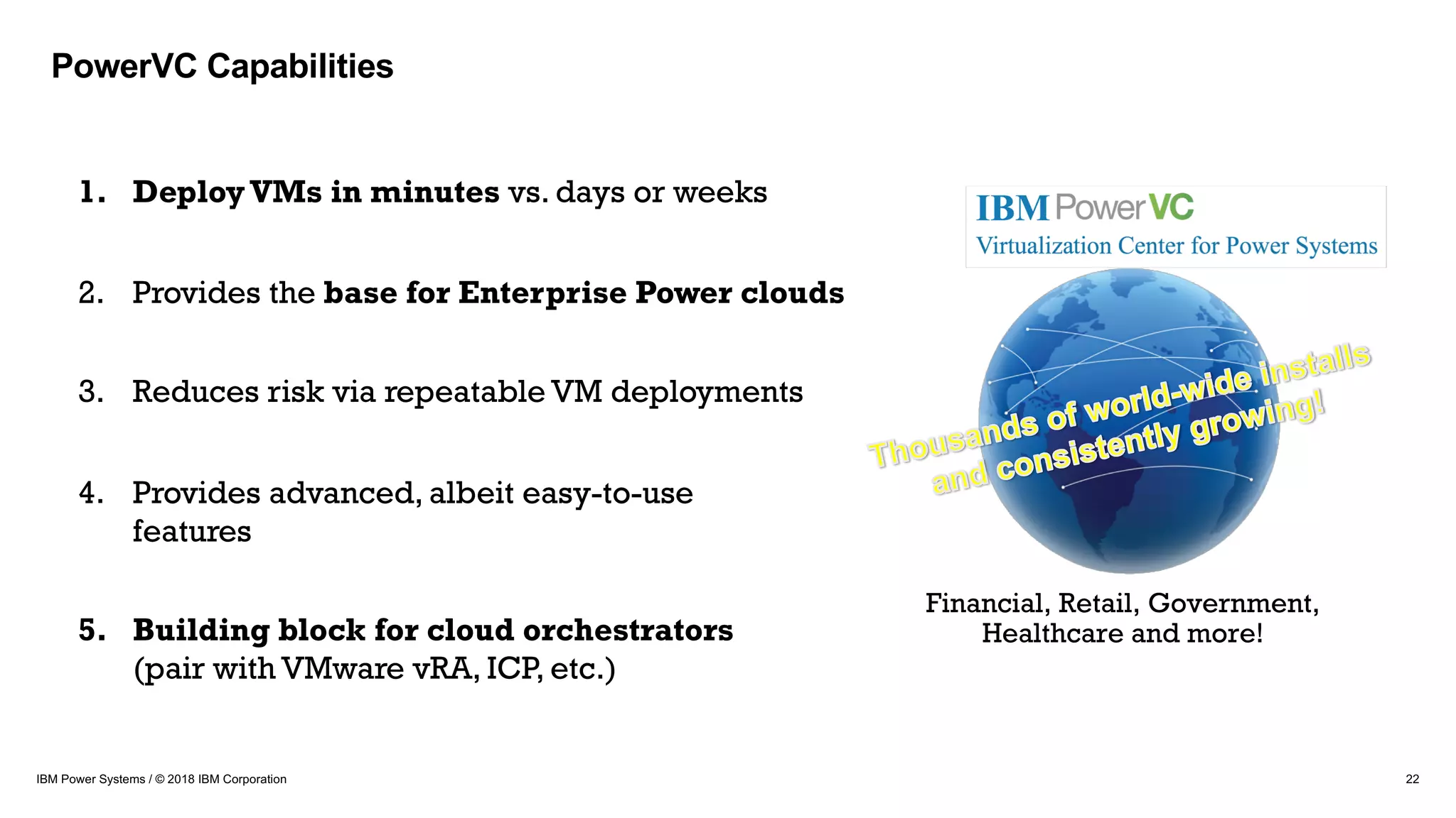 22IBM Power Systems / © 2018 IBM Corporation
1. DeployVMs in minutes vs. days or weeks
2. Provides the base for Enterprise Power clouds
3. Reduces risk via repeatable VM deployments
4. Provides advanced, albeit easy-to-use
features
5. Building block for cloud orchestrators
(pair with VMware vRA, ICP, etc.)
Financial, Retail, Government,
Healthcare and more!
PowerVC Capabilities
 