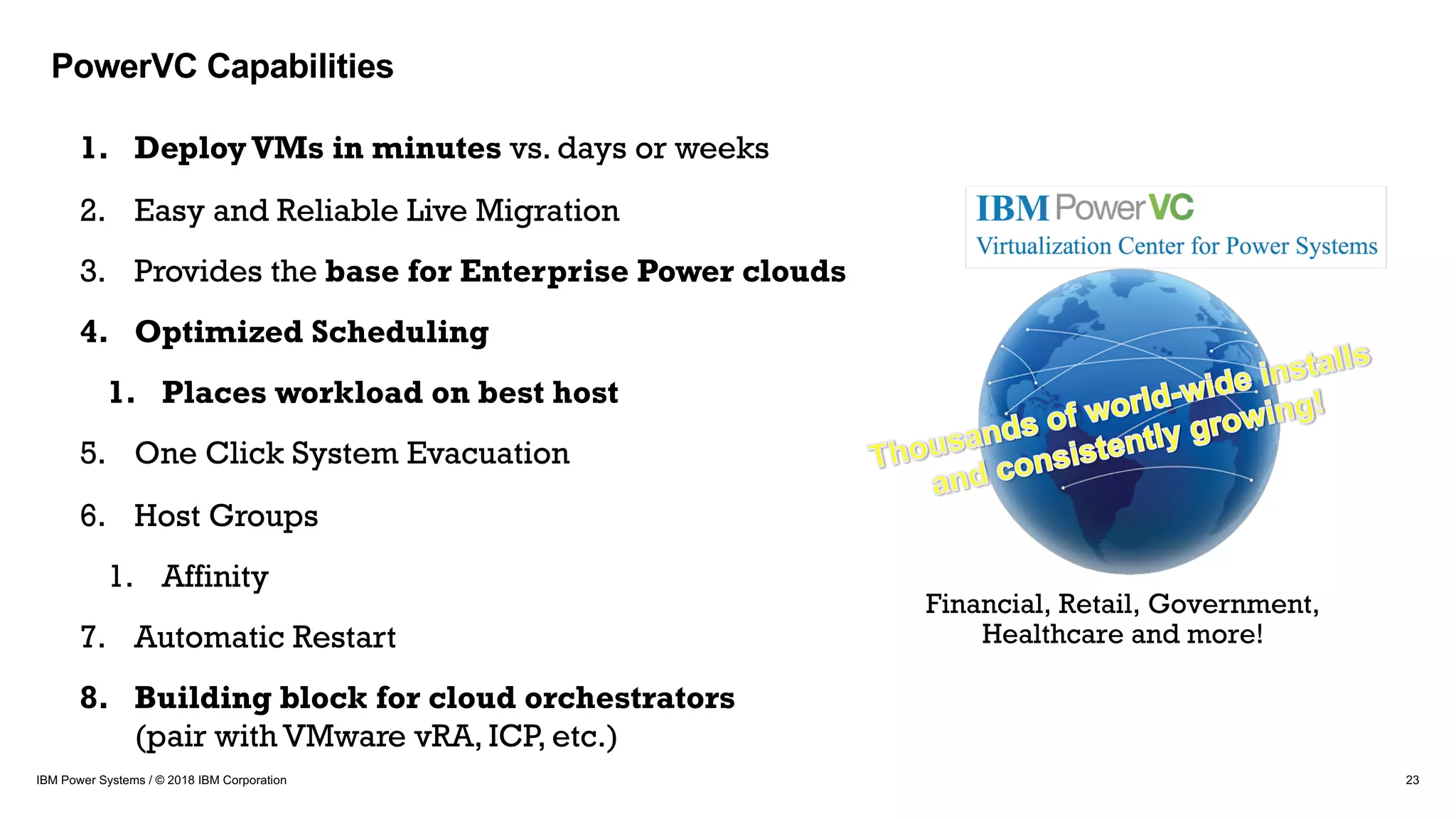 23IBM Power Systems / © 2018 IBM Corporation
1. DeployVMs in minutes vs. days or weeks
2. Easy and Reliable Live Migration
3. Provides the base for Enterprise Power clouds
4. Optimized Scheduling
1. Places workload on best host
5. One Click System Evacuation
6. Host Groups
1. Affinity
7. Automatic Restart
8. Building block for cloud orchestrators
(pair with VMware vRA, ICP, etc.)
Financial, Retail, Government,
Healthcare and more!
PowerVC Capabilities
 