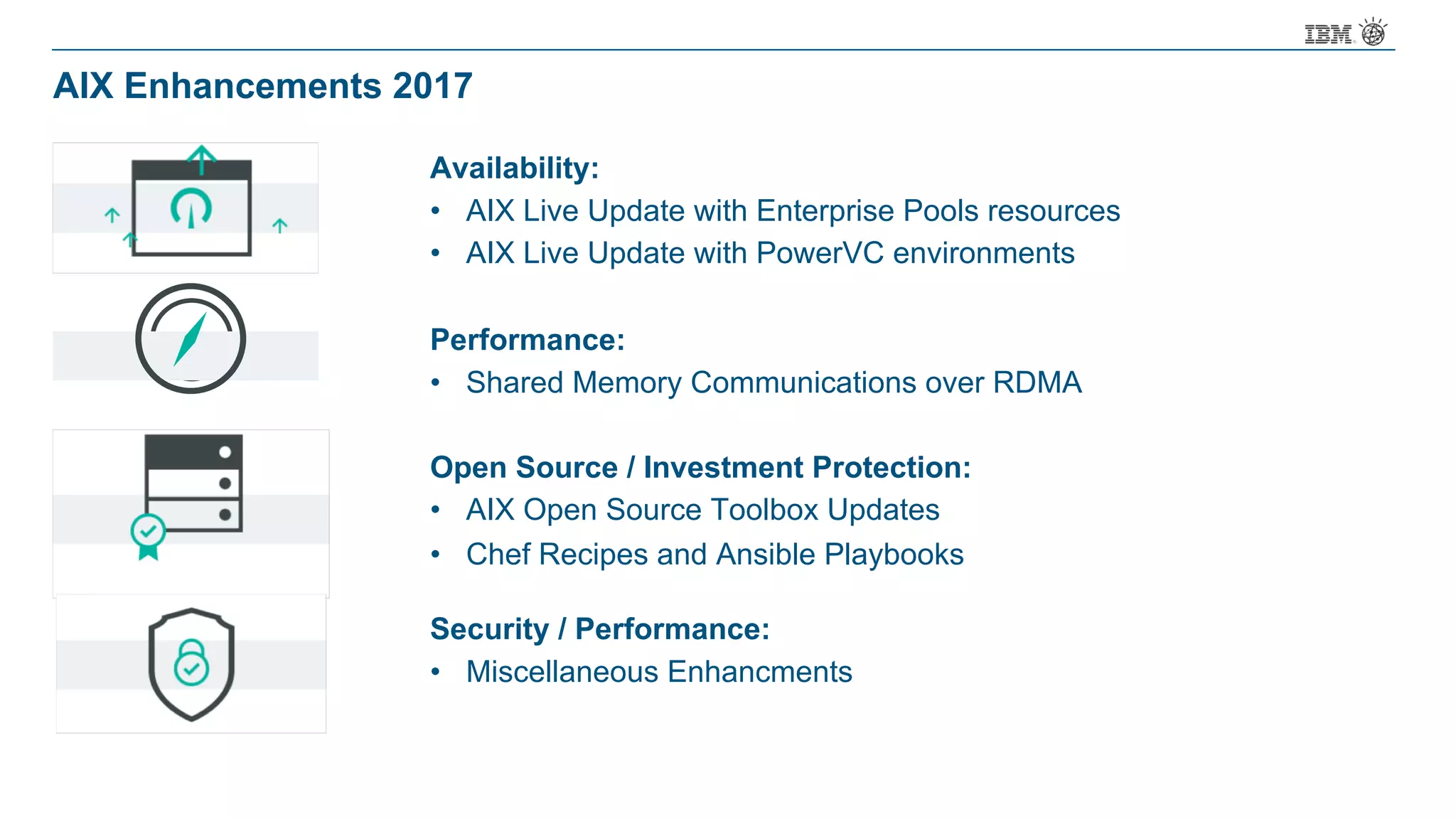 AIX Enhancements 2017
Availability:
• AIX Live Update with Enterprise Pools resources
• AIX Live Update with PowerVC environments
Performance:
• Shared Memory Communications over RDMA
Open Source / Investment Protection:
• AIX Open Source Toolbox Updates
• Chef Recipes and Ansible Playbooks
Security / Performance:
• Miscellaneous Enhancments
 