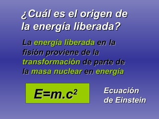 ¿Cuál es el origen de la energía liberada? La  energía liberada  en   la fisión proviene de la  transformación   de parte de   la   masa nuclear   en   energía E=m.c 2 Ecuación de Einstein 