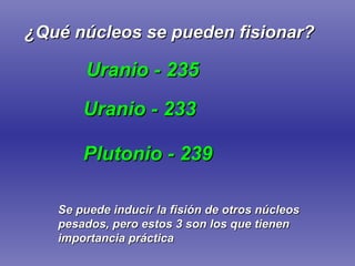 ¿Qué núcleos se pueden fisionar? Uranio - 235 Plutonio - 239 Uranio - 233 Se puede inducir la fisión de otros núcleos pesados, pero estos 3 son los que tienen importancia práctica 