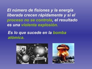 El número de fisiones y la energía liberada crecen rápidamente y si el   proceso no se controla , el resultado es una   violenta explosión. Es lo que sucede en la   bomba atómica. 