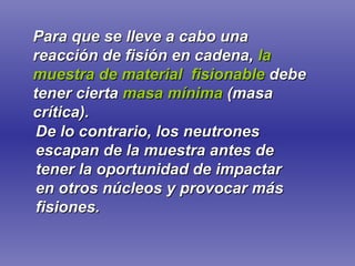 Para que se lleve a cabo una reacción de fisión en cadena,   la muestra de material  fisionable   debe tener cierta   masa mínima   (masa crítica). De lo contrario, los neutrones escapan de la muestra antes de tener la oportunidad de impactar en otros núcleos y provocar más fisiones. 