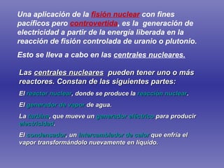 Las  centrales nucleares   pueden tener uno o más reactores. Constan de las siguientes partes: El  reactor nuclear , donde se produce la  reacción nuclear .  El  generador de vapor  de agua.  La  turbina , que mueve un  generador eléctrico  para producir  electricidad .  El  condensador , un  intercambiador de calor  que enfría el vapor transformándolo nuevamente en líquido. Una aplicación de la  fisión nuclear  con fines pacíficos pero  controvertida , es la  generación de electricidad a partir de la energía liberada en la reacción de fisión controlada de uranio o plutonio.   Esto se lleva a cabo en las  centrales nucleares. 