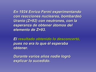 En 1934 Enrico Fermi experimentando con reacciones nucleares, bombardeó Uranio (Z=92) con neutrones, con la esperanza de obtener átomos del elemento de Z=93. El  resultado obtenido lo desconcertó,   pues no era lo que él esperaba obtener. Durante varios años nadie logró explicar lo sucedido. 