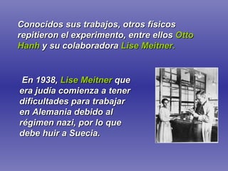 Conocidos sus trabajos, otros físicos repitieron el experimento, entre ellos   Otto Hanh   y su colaboradora   Lise Meitner. En 1938,   Lise Meitner   que era judía comienza a tener dificultades para trabajar en Alemania debido al régimen nazi, por lo que debe huir a Suecia. 