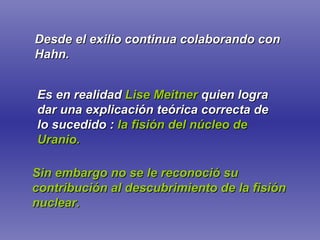 Es en realidad   Lise Meitner   quien logra dar una explicación teórica correcta de lo sucedido :   la fisión del núcleo de Uranio. Sin embargo no se le reconoció su contribución al descubrimiento de la fisión nuclear. Desde el exilio continua colaborando con Hahn. 