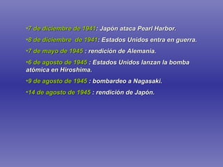 7 de diciembre de 1941 : Japón ataca Pearl Harbor. 8 de diciembre  de 1941 : Estados Unidos entra en guerra. 7 de mayo de 1945   : rendición de Alemania. 6 de agosto de 1945   : Estados Unidos lanzan la bomba atómica en Hiroshima. 9 de agosto de 1945   : bombardeo a Nagasaki. 14 de agosto de 1945   : rendición de Japón. 