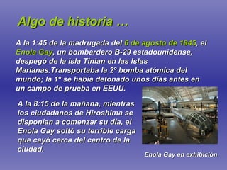 Algo de historia … A la 1:45 de la madrugada del  6 de agosto de 1945 , el  Enola Gay , un bombardero B-29 estadounidense, despegó de la isla Tinian en las Islas Marianas.Transportaba la 2º bomba atómica del mundo; la 1º se había detonado unos días antes en un campo de prueba en EEUU. A la 8:15 de la mañana, mientras los ciudadanos de Hiroshima se disponían a comenzar su día, el Enola Gay soltó su terrible carga que cayó cerca del centro de la ciudad. Enola Gay en exhibición 