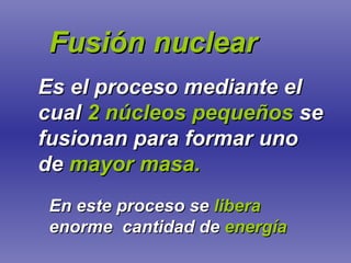 Fusión nuclear Es el proceso mediante el cual   2 núcleos pequeños   se fusionan para formar uno de   mayor masa. En este proceso se   libera   enorme  cantidad de   energía 