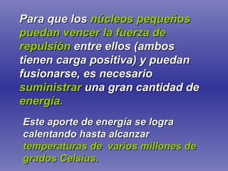 Para que los   núcleos pequeños puedan vencer la fuerza de repulsión   entre ellos (ambos tienen carga positiva) y puedan fusionarse, es necesario   suministrar  una gran cantidad de   energía. Este aporte de energía se logra calentando hasta alcanzar   temperaturas de  varios millones de grados Celsius. 