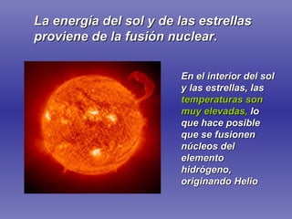 La energía del sol y de las estrellas proviene de la fusión nuclear. En el interior del sol y las estrellas, las   temperaturas son muy elevadas,   lo que hace posible que se fusionen núcleos del elemento hidrógeno, originando Helio 