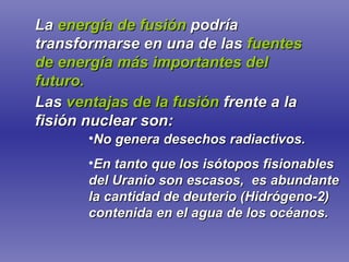 La   energía de fusión   podría transformarse en una de las   fuentes de energía más importantes del futuro. Las   ventajas de la fusión   frente a la fisión nuclear son: No genera desechos radiactivos. En tanto que los isótopos fisionables del Uranio son escasos,  es abundante la cantidad de deuterio (Hidrógeno-2) contenida en el agua de los océanos. 