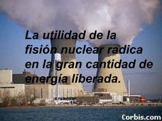 La utilidad de la  fisión nuclear radica en la gran cantidad de energía liberada. 