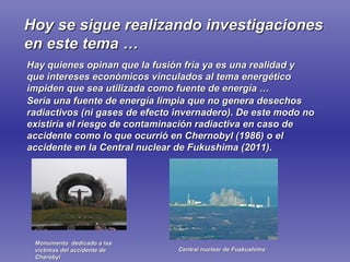 Hoy se sigue realizando investigaciones en este tema … Hay quienes opinan que   la fusión fría ya es una realidad y que intereses económicos vinculados al tema energético impiden que sea utilizada como fuente de energía … Sería una fuente de energía limpia que no genera desechos radiactivos (ni gases de efecto invernadero). De este modo no existiría el riesgo de contaminación radiactiva en caso de accidente como lo que ocurrió en Chernobyl (1986) o el  accidente en la Central nuclear de Fukushima (2011). Monumento  dedicado a las víctimas del accidente de Cheróbyl Central nuclear de Fuskushima 