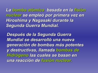 La   bomba atómica   basada en la   fisión nuclear   se empleó por primera vez en Hiroshima y Nagasaki durante la Segunda Guerra Mundial. Después de la Segunda Guerra Mundial se desarrolló una nueva generación de bombas más potentes y destructivas, llamada   bombas de Hidrógeno   las cuales se basan en una reacción de   fusión nuclear. 