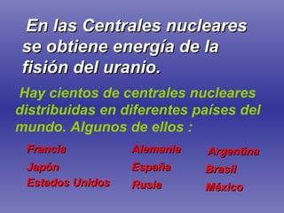 En las Centrales nucleares se obtiene energía de la fisión del uranio. Hay cientos de centrales nucleares  distribuidas en diferentes países del mundo. Algunos de ellos : Francia Japón Estados Unidos Alemania España Rusia Argentina Brasil México 