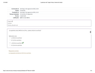 13/11/2020 Cuestionario del Trabajo Practico: Revisión del intento
https://cv
.med.unne.edu.ar/mod/quiz/review.php?attempt=247718&cmid=152259 1/15
Comenzado el domingo, 9 de agosto de 2020, 21:04
Estado Finalizado
Finalizado en domingo, 9 de agosto de 2020, 21:23
Tiempo empleado 19 minutos 19 segundos
Puntos 13,60/15,00
Calificación 9,07 de 10,00 (91%)
Pregunta 1
Correcta
Puntúa 1,00 sobre 1,00
 Un paciente orina 1440 ml en 24 hs,  cuanto orina en una hora?
Seleccione una:
a. 30 ml en una hora
b. 5 ml en una hora
c. 60 ml en una hora 
d. 15 ml en una hora
Respuesta correcta
La respuesta correcta es: 60 ml en una hora

 