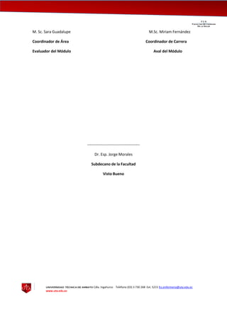 UNIVERSIDAD TÉCNICA DE AMBATO Cdla. Ingahurco Teléfono (03) 3 730 268 Ext. 5215 fcs.enfermeria@uta.edu.ec
www.uta.edu.ec
F C S__________________________________________________________________________________
Facultad DE Ciencias
De la Salud
M. Sc. Sara Guadalupe M.Sc. Miriam Fernández
Coordinador de Área Coordinador de Carrera
Evaluador del Módulo Aval del Módulo
-----------------------------------------
Dr. Esp. Jorge Morales
Subdecano de la Facultad
Visto Bueno
 