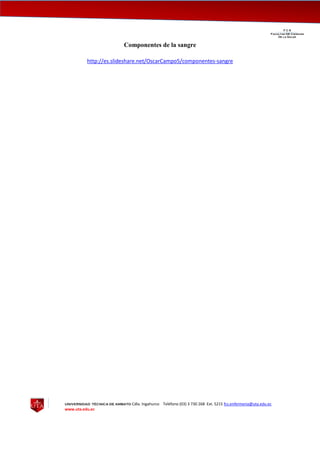 UNIVERSIDAD TÉCNICA DE AMBATO Cdla. Ingahurco Teléfono (03) 3 730 268 Ext. 5215 fcs.enfermeria@uta.edu.ec
www.uta.edu.ec
F C S__________________________________________________________________________________
Facultad DE Ciencias
De la Salud
Componentes de la sangre
http://es.slideshare.net/OscarCampo5/componentes-sangre
 