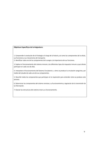 9
Objetivos Específicos de la Asignatura:
1. Comprender la evolución de la Fisiología a lo largo de la historia, así como los componentes de la célula,
sus funciones y sus mecanismos de transporte.
2. Identificar cada uno de los componentes de la sangre y la importancia de sus funciones.
3. Explicar el funcionamiento del sistema inmune y los diferentes tipos de respuesta inmune y que células
participan en cada una de ellas.
4. Interpretar el funcionamiento del Sistema Circulatorio y cómo se produce la circulación sanguínea, por
medio del estudio de cada uno de sus componentes.
5. Describir todos los componentes que participan en la respiración para entender cómo se produce este
proceso.
6. Determinar los componentes del sistema nervioso, su funcionamiento y regulación de la transmisión de
la información.
7. Asociar las estructuras del sistema renal y su funcionamiento.
 