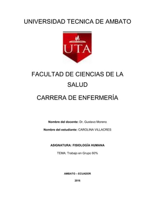 UNIVERSIDAD TECNICA DE AMBATO
FACULTAD DE CIENCIAS DE LA
SALUD
CARRERA DE ENFERMERÍA
Nombre del docente: Dr. Gustavo Moreno
Nombre del estudiante: CAROLINA VILLACRES
ASIGNATURA: FISIOLOGÍA HUMANA
TEMA: Trabajo en Grupo 60%
AMBATO – ECUADOR
2016
 