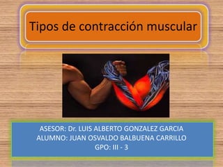 Tipos de contracción muscular




  ASESOR: Dr. LUIS ALBERTO GONZALEZ GARCIA
 ALUMNO: JUAN OSVALDO BALBUENA CARRILLO
                   GPO: III - 3
 