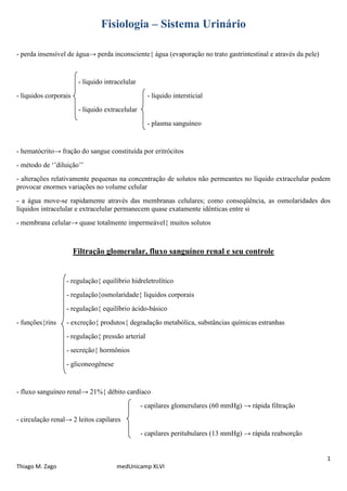 1
Thiago M. Zago medUnicamp XLVI
Fisiologia – Sistema Urinário
- perda insensível de água→ perda inconsciente{ água (evaporação no trato gastrintestinal e através da pele)
- líquido intracelular
- líquidos corporais - líquido intersticial
- líquido extracelular
- plasma sanguíneo
- hematócrito→ fração do sangue constituída por eritrócitos
- método de ‘’diluição’’
- alterações relativamente pequenas na concentração de solutos não permeantes no líquido extracelular podem
provocar enormes variações no volume celular
- a água move-se rapidamente através das membranas celulares; como conseqüência, as osmolaridades dos
líquidos intracelular e extracelular permanecem quase exatamente idênticas entre si
- membrana celular→ quase totalmente impermeável{ muitos solutos
Filtração glomerular, fluxo sanguíneo renal e seu controle
- regulação{ equilíbrio hidreletrolítico
- regulação{osmolaridade{ líquidos corporais
- regulação{ equilíbrio ácido-básico
- funções{rins - excreção{ produtos{ degradação metabólica, substâncias químicas estranhas
- regulação{ pressão arterial
- secreção{ hormônios
- gliconeogênese
- fluxo sanguíneo renal→ 21%{ débito cardíaco
- capilares glomerulares (60 mmHg) → rápida filtração
- circulação renal→ 2 leitos capilares
- capilares peritubulares (13 mmHg) → rápida reabsorção
 