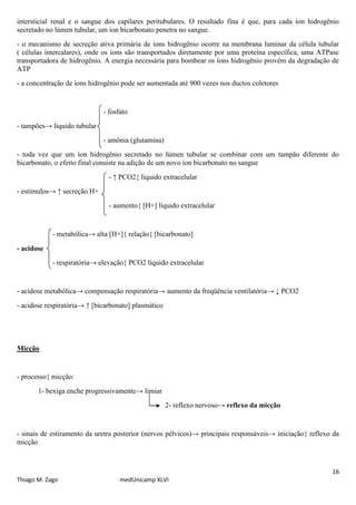 16
Thiago M. Zago medUnicamp XLVI
intersticial renal e o sangue dos capilares peritubulares. O resultado fina é que, para cada íon hidrogênio
secretado no lúmen tubular, um íon bicarbonato penetra no sangue.
- o mecanismo de secreção ativa primária de íons hidrogênio ocorre na membrana luminar da célula tubular
( células intercalares), onde os íons são transportados diretamente por uma proteína específica, uma ATPase
transportadora de hidrogênio. A energia necessária para bombear os íons hidrogênio provém da degradação de
ATP
- a concentração de íons hidrogênio pode ser aumentada até 900 vezes nos ductos coletores
- fosfato
- tampões→ líquido tubular
- amônia (glutamina)
- toda vez que um íon hidrogênio secretado no lúmen tubular se combinar com um tampão diferente do
bicarbonato, o efeito final consiste na adição de um novo íon bicarbonato no sangue
- ↑ PCO2{ líquido extracelular
- estímulos→ ↑ secreção H+
- aumento{ [H+] líquido extracelular
- metabólica→ alta [H+]{ relação{ [bicarbonato]
- acidose
- respiratória→ elevação{ PCO2 líquido extracelular
- acidose metabólica→ compensação respiratória→ aumento da freqüência ventilatória→ ↓ PCO2
- acidose respiratória→ ↑ [bicarbonato] plasmático
Micção
- processo{ micção:
1- bexiga enche progressivamente→ limiar
2- reflexo nervoso→ reflexo da micção
- sinais de estiramento da uretra posterior (nervos pélvicos)→ principais responsáveis→ iniciação{ reflexo da
micção
 