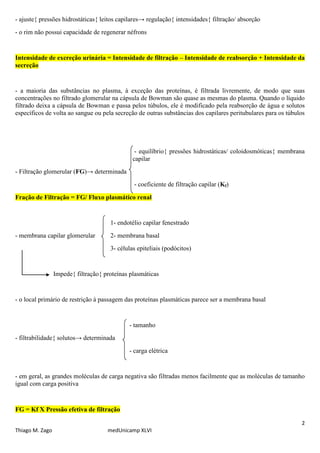 2
Thiago M. Zago medUnicamp XLVI
- ajuste{ pressões hidrostáticas{ leitos capilares→ regulação{ intensidades{ filtração/ absorção
- o rim não possui capacidade de regenerar néfrons
Intensidade de excreção urinária = Intensidade de filtração – Intensidade de reabsorção + Intensidade da
secreção
- a maioria das substâncias no plasma, à exceção das proteínas, é filtrada livremente, de modo que suas
concentrações no filtrado glomerular na cápsula de Bowman são quase as mesmas do plasma. Quando o líquido
filtrado deixa a cápsula de Bowman e passa pelos túbulos, ele é modificado pela reabsorção de água e solutos
específicos de volta ao sangue ou pela secreção de outras substâncias dos capilares peritubulares para os túbulos
- equilíbrio{ pressões hidrostáticas/ coloidosmóticas{ membrana
capilar
- Filtração glomerular (FG)→ determinada
- coeficiente de filtração capilar (Kf)
Fração de Filtração = FG/ Fluxo plasmático renal
1- endotélio capilar fenestrado
- membrana capilar glomerular 2- membrana basal
3- células epiteliais (podócitos)
Impede{ filtração{ proteínas plasmáticas
- o local primário de restrição à passagem das proteínas plasmáticas parece ser a membrana basal
- tamanho
- filtrabilidade{ solutos→ determinada
- carga elétrica
- em geral, as grandes moléculas de carga negativa são filtradas menos facilmente que as moléculas de tamanho
igual com carga positiva
FG = Kf X Pressão efetiva de filtração
 