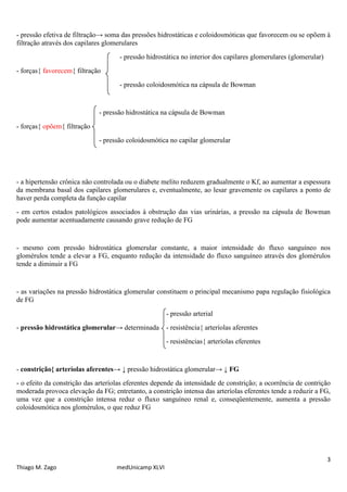 3
Thiago M. Zago medUnicamp XLVI
- pressão efetiva de filtração→ soma das pressões hidrostáticas e coloidosmóticas que favorecem ou se opõem à
filtração através dos capilares glomerulares
- pressão hidrostática no interior dos capilares glomerulares (glomerular)
- forças{ favorecem{ filtração
- pressão coloidosmótica na cápsula de Bowman
- pressão hidrostática na cápsula de Bowman
- forças{ opõem{ filtração
- pressão coloidosmótica no capilar glomerular
- a hipertensão crônica não controlada ou o diabete melito reduzem gradualmente o Kf, ao aumentar a espessura
da membrana basal dos capilares glomerulares e, eventualmente, ao lesar gravemente os capilares a ponto de
haver perda completa da função capilar
- em certos estados patológicos associados à obstrução das vias urinárias, a pressão na cápsula de Bowman
pode aumentar acentuadamente causando grave redução de FG
- mesmo com pressão hidrostática glomerular constante, a maior intensidade do fluxo sanguíneo nos
glomérulos tende a elevar a FG, enquanto redução da intensidade do fluxo sanguíneo através dos glomérulos
tende a diminuir a FG
- as variações na pressão hidrostática glomerular constituem o principal mecanismo papa regulação fisiológica
de FG
- pressão arterial
- pressão hidrostática glomerular→ determinada - resistência{ arteríolas aferentes
- resistências{ arteríolas eferentes
- constrição{ arteríolas aferentes→ ↓ pressão hidrostática glomerular→ ↓ FG
- o efeito da constrição das arteríolas eferentes depende da intensidade de constrição; a ocorrência de contrição
moderada provoca elevação da FG; entretanto, a constrição intensa das arteríolas eferentes tende a reduzir a FG,
uma vez que a constrição intensa reduz o fluxo sanguíneo renal e, conseqüentemente, aumenta a pressão
coloidosmótica nos glomérulos, o que reduz FG
 