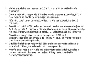 • Volumen: debe ser mayor de 1,5 ml. Si es menor se habla de
aspermia.
• Concentración: mayor de 15 millones de espermatozoides/ml. Si
hay menos se habla de una oligozoospermia.
• Número total de espermatozoides: ha de ser superior a 20-25
millones.
• Movilidad total: 40% de los espermatozoides del eyaculado (antes
A+B+C, siendo A: movimiento rectilíneo que avanza; B: movimiento
no rectilíneo; C: movimiento in situ; D: espermatozoide inmóvil)
• Movilidad progresiva: debe ser mayor del 32% de los
espermatozoides del eyaculado (antes A+B). Si es menor se dice
que hay astenozoospermia.
• Vitalidad: debe ser mayor del 58% de los espermatozoides del
eyaculado. Si no, se habla de necrozoospermia.
• Morfología: más del 4% de los espermatozoides del eyaculado
deben presentar formas normales. Si hay menos se habla
de teratozoospermia.
 