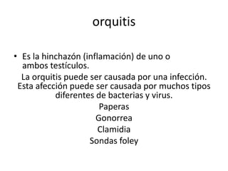orquitis
• Es la hinchazón (inflamación) de uno o
ambos testículos.
La orquitis puede ser causada por una infección.
Esta afección puede ser causada por muchos tipos
diferentes de bacterias y virus.
Paperas
Gonorrea
Clamidia
Sondas foley
 