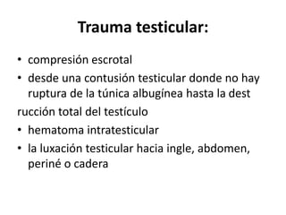 Trauma testicular:
• compresión escrotal
• desde una contusión testicular donde no hay
ruptura de la túnica albugínea hasta la dest
rucción total del testículo
• hematoma intratesticular
• la luxación testicular hacia ingle, abdomen,
periné o cadera
 
