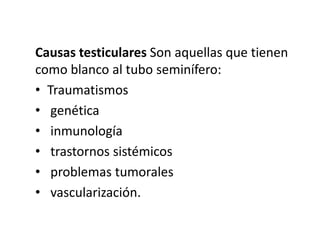 Causas testiculares Son aquellas que tienen
como blanco al tubo seminífero:
• Traumatismos
• genética
• inmunología
• trastornos sistémicos
• problemas tumorales
• vascularización.
 