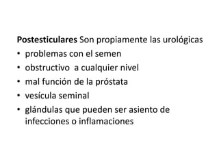 Postesticulares Son propiamente las urológicas
• problemas con el semen
• obstructivo a cualquier nivel
• mal función de la próstata
• vesícula seminal
• glándulas que pueden ser asiento de
infecciones o inflamaciones
 