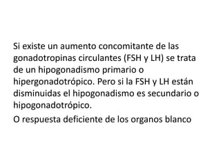 Si existe un aumento concomitante de las
gonadotropinas circulantes (FSH y LH) se trata
de un hipogonadismo primario o
hipergonadotrópico. Pero si la FSH y LH están
disminuidas el hipogonadismo es secundario o
hipogonadotrópico.
O respuesta deficiente de los organos blanco
 