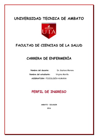 UNIVERSIDAD TECNICA DE AMBATO
FACULTAD DE CIENCIAS DE LA SALUD
CARRERA DE ENFERMERÌA
Nombre del docente: Dr. Gustavo Moreno
Nombre del estudiante: Virginia Mariño
ASIGNATURA: FISIOLOGÍA HUMANA
PERFIL DE INGRESO
AMBATO – ECUADOR
2016
 