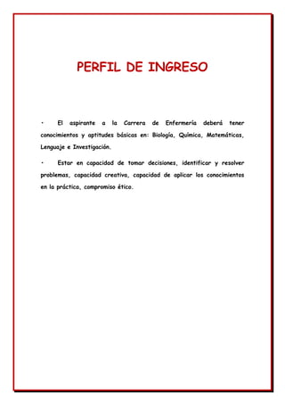 PERFIL DE INGRESO
• El aspirante a la Carrera de Enfermería deberá tener
conocimientos y aptitudes básicas en: Biología, Química, Matemáticas,
Lenguaje e Investigación.
• Estar en capacidad de tomar decisiones, identificar y resolver
problemas, capacidad creativa, capacidad de aplicar los conocimientos
en la práctica, compromiso ético.
 